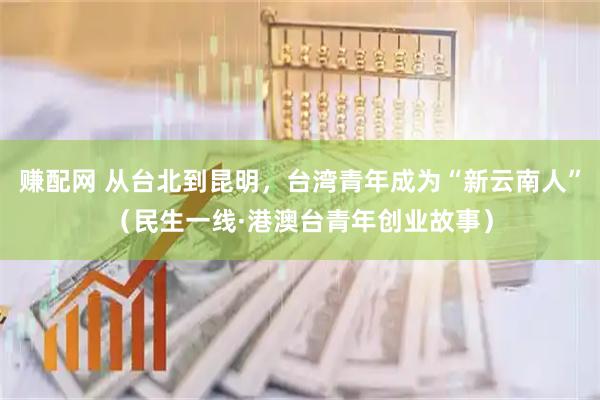 赚配网 从台北到昆明，台湾青年成为“新云南人”（民生一线·港澳台青年创业故事）
