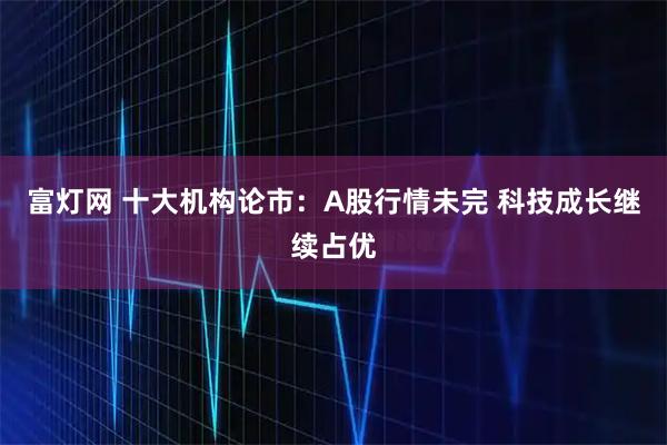 富灯网 十大机构论市：A股行情未完 科技成长继续占优