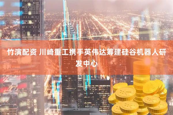 竹演配资 川崎重工携手英伟达筹建硅谷机器人研发中心