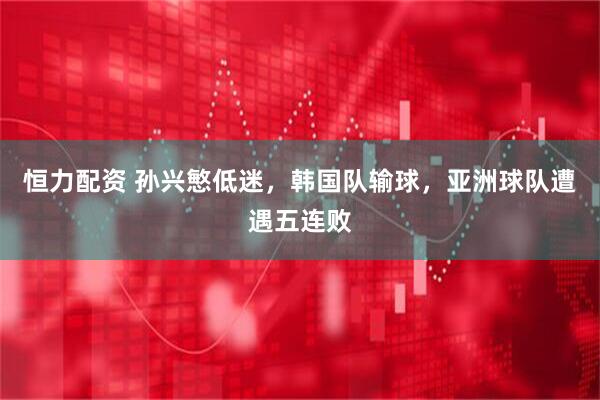 恒力配资 孙兴慜低迷，韩国队输球，亚洲球队遭遇五连败