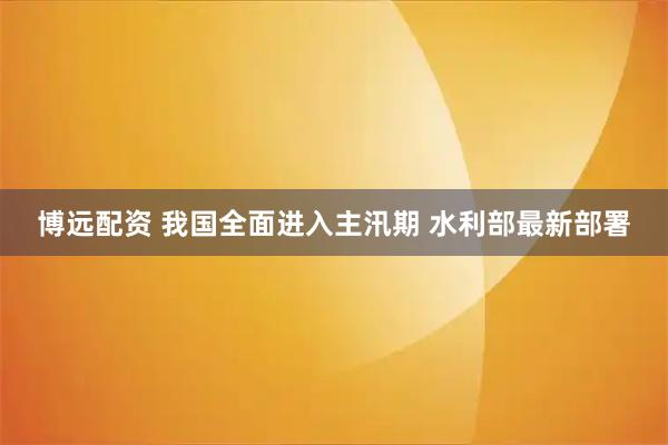博远配资 我国全面进入主汛期 水利部最新部署