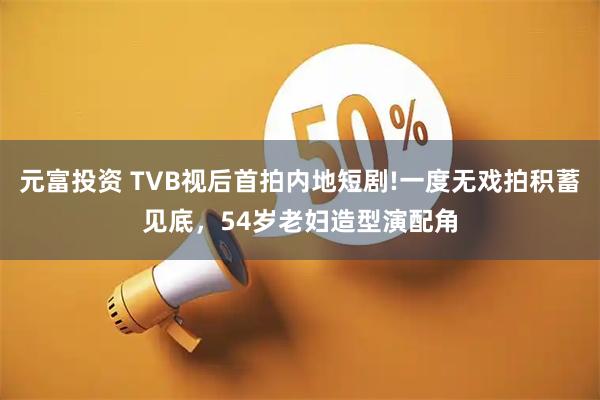 元富投资 TVB视后首拍内地短剧!一度无戏拍积蓄见底，54岁老妇造型演配角