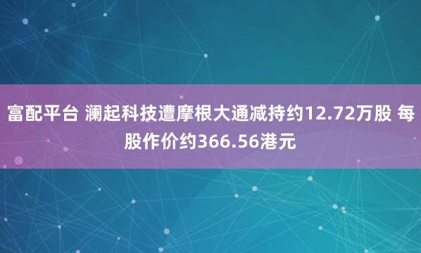 富配平台 澜起科技遭摩根大通减持约12.72万股 每股作价约366.56港元