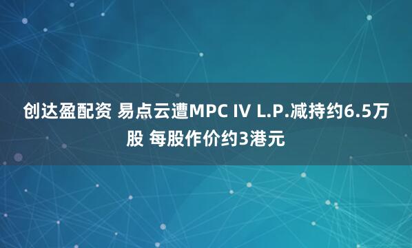 创达盈配资 易点云遭MPC IV L.P.减持约6.5万股 每股作价约3港元