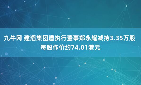 九牛网 建滔集团遭执行董事郑永耀减持3.35万股 每股作价约74.01港元