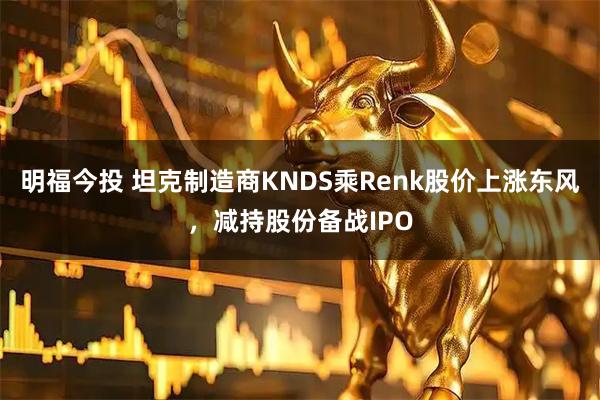 明福今投 坦克制造商KNDS乘Renk股价上涨东风，减持股份备战IPO