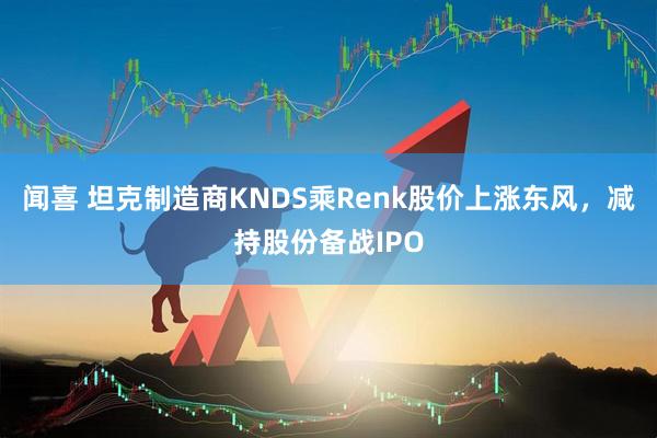 闻喜 坦克制造商KNDS乘Renk股价上涨东风，减持股份备战IPO