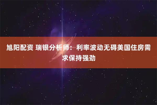 旭阳配资 瑞银分析师：利率波动无碍美国住房需求保持强劲