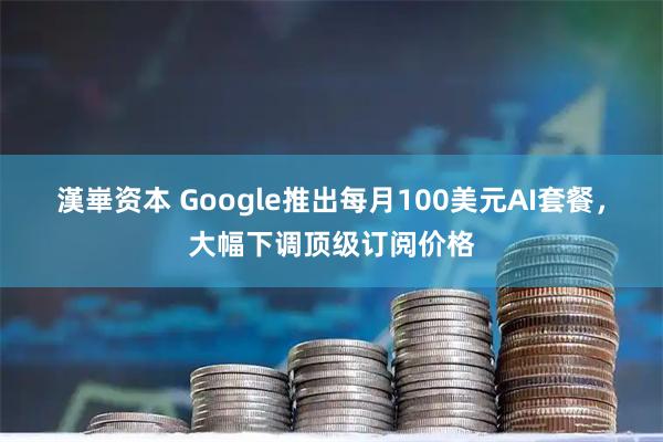漢崋资本 Google推出每月100美元AI套餐，大幅下调顶级订阅价格