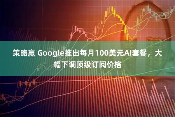 策略赢 Google推出每月100美元AI套餐，大幅下调顶级订阅价格