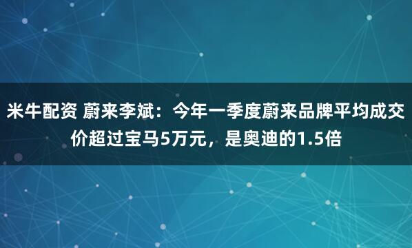 米牛配资 蔚来李斌：今年一季度蔚来品牌平均成交价超过宝马5万元，是奥迪的1.5倍