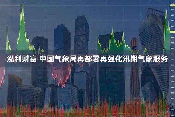 泓利财富 中国气象局再部署再强化汛期气象服务