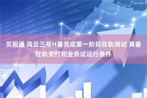 贝股通 风云三号H星完成第一阶段在轨测试 具备在轨交付和业务试运行条件