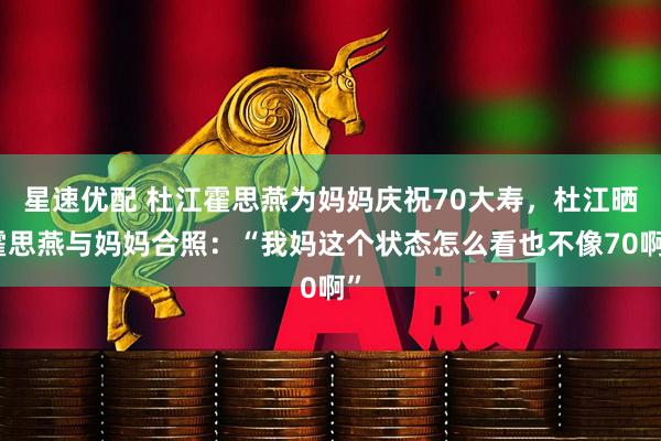 星速优配 杜江霍思燕为妈妈庆祝70大寿，杜江晒霍思燕与妈妈合照：“我妈这个状态怎么看也不像70啊”