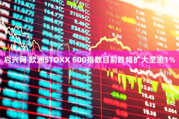 启兴网 欧洲STOXX 600指数目前跌幅扩大至逾1%