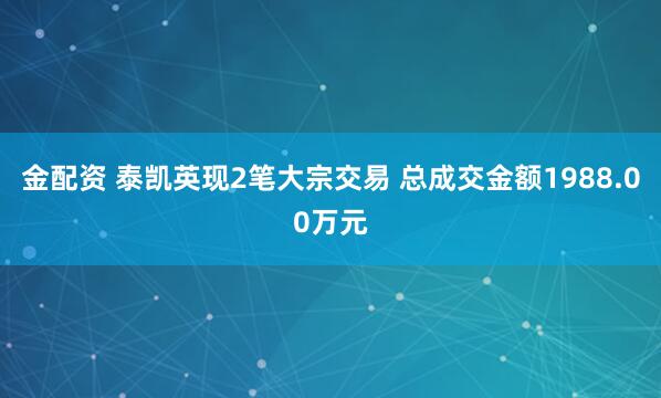 金配资 泰凯英现2笔大宗交易 总成交金额1988.00万元