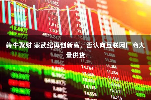 犇牛聚财 寒武纪再创新高，否认向互联网厂商大量供货