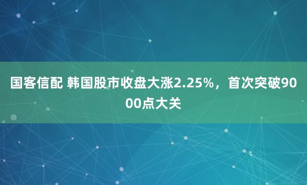 国客信配 韩国股市收盘大涨2.25%，首次突破9000点大关