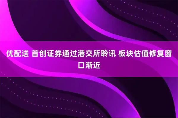 优配送 首创证券通过港交所聆讯 板块估值修复窗口渐近