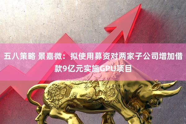 五八策略 景嘉微：拟使用募资对两家子公司增加借款9亿元实施GPU项目