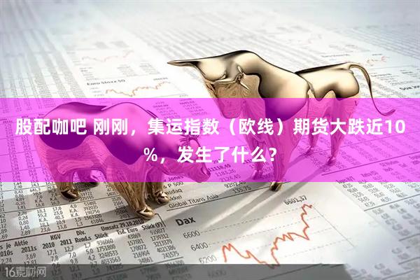 股配咖吧 刚刚，集运指数（欧线）期货大跌近10%，发生了什么？