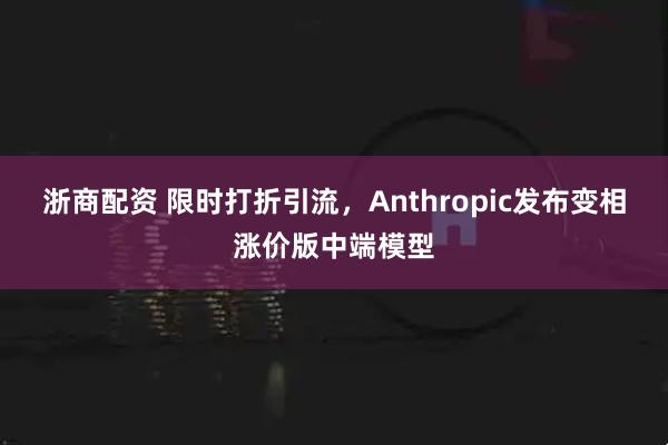 浙商配资 限时打折引流，Anthropic发布变相涨价版中端模型
