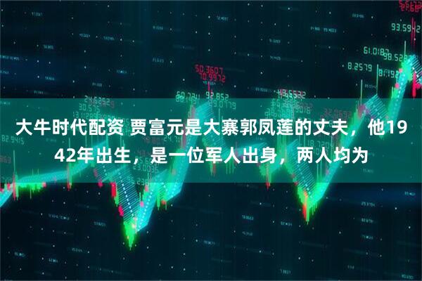 大牛时代配资 贾富元是大寨郭凤莲的丈夫，他1942年出生，是一位军人出身，两人均为