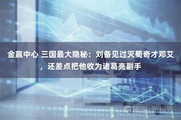 金赢中心 三国最大隐秘：刘备见过灭蜀奇才邓艾，还差点把他收为诸葛亮副手