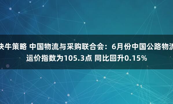 快牛策略 中国物流与采购联合会：6月份中国公路物流运价指数为105.3点 同比回升0.15%
