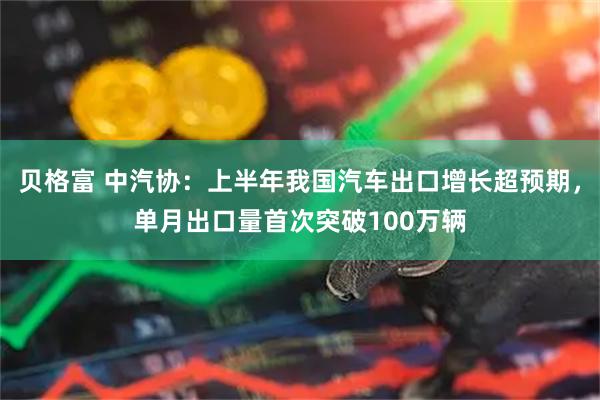 贝格富 中汽协：上半年我国汽车出口增长超预期，单月出口量首次突破100万辆