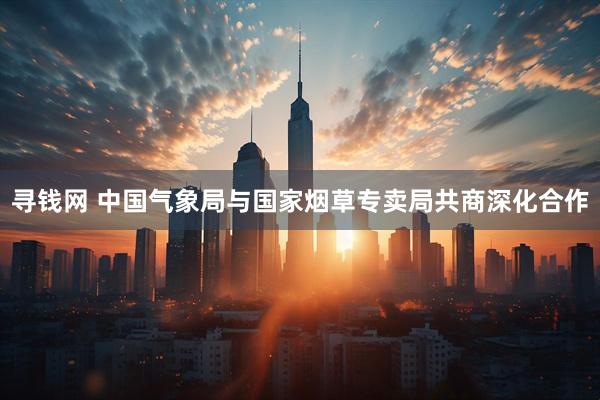 寻钱网 中国气象局与国家烟草专卖局共商深化合作