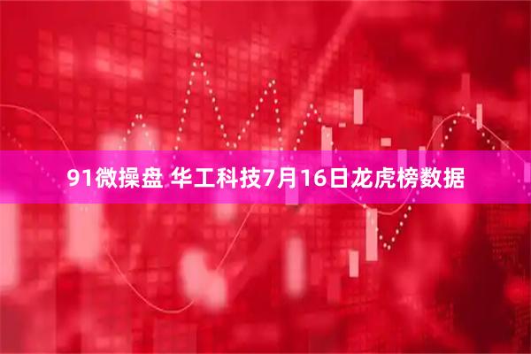 91微操盘 华工科技7月16日龙虎榜数据