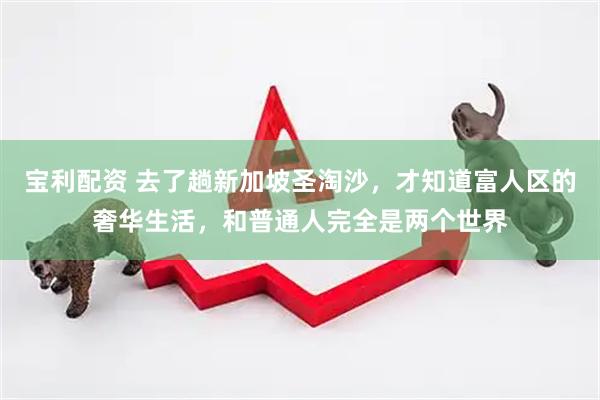 宝利配资 去了趟新加坡圣淘沙，才知道富人区的奢华生活，和普通人完全是两个世界