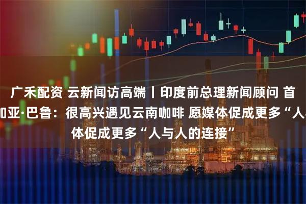 广禾配资 云新闻访高端丨印度前总理新闻顾问 首席发言人桑加亚·巴鲁：很高兴遇见云南咖啡 愿媒体促成更多“人与人的连接”