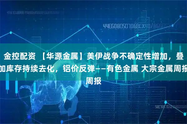 金控配资 【华源金属】美伊战争不确定性增加，叠加库存持续去化，铝价反弹——有色金属 大宗金属周报