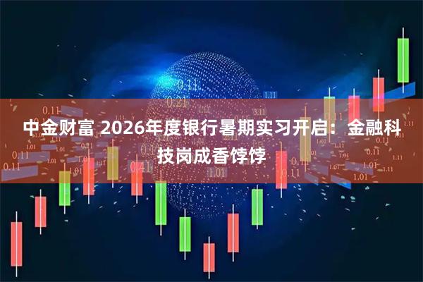 中金财富 2026年度银行暑期实习开启：金融科技岗成香饽饽