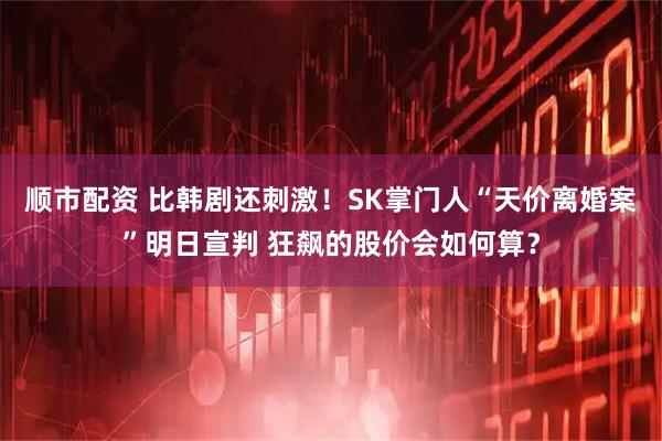 顺市配资 比韩剧还刺激！SK掌门人“天价离婚案”明日宣判 狂飙的股价会如何算？
