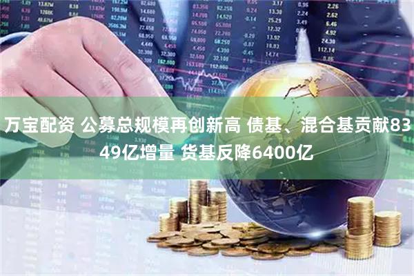 万宝配资 公募总规模再创新高 债基、混合基贡献8349亿增量 货基反降6400亿