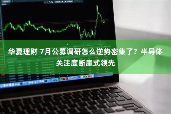 华夏理财 7月公募调研怎么逆势密集了？半导体关注度断崖式领先