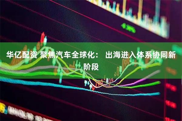 华亿配资 聚焦汽车全球化: 出海进入体系协同新阶段