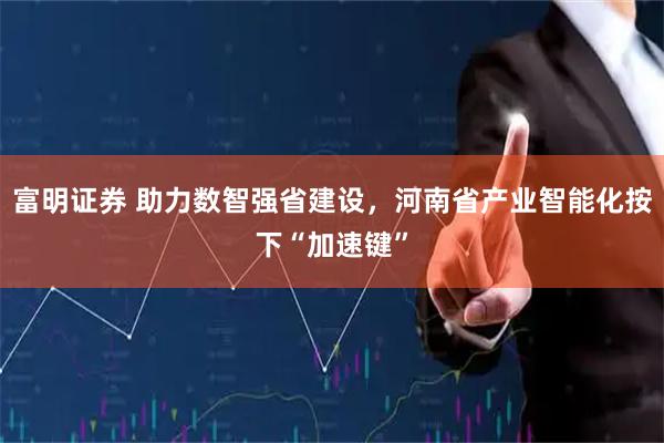 富明证券 助力数智强省建设，河南省产业智能化按下“加速键”