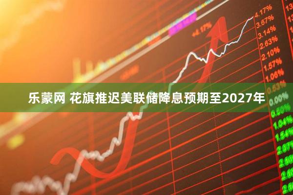 乐蒙网 花旗推迟美联储降息预期至2027年